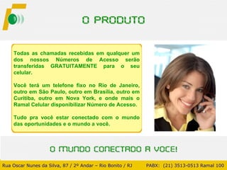 Todas as chamadas recebidas em qualquer um dos nossos Números de Acesso serão transferidas GRATUITAMENTE para o seu celular.  Você terá um telefone fixo no Rio de Janeiro, outro em São Paulo, outro em Brasília, outro em Curitiba, outro em Nova York, e onde mais o Ramal Celular disponibilizar Número de Acesso.  Tudo pra você estar conectado com o mundo das oportunidades e o mundo a você. Rua Oscar Nunes da Silva, 87 / 2º Andar – Rio Bonito / RJ   PABX:  (21) 3513-0513 Ramal 100 