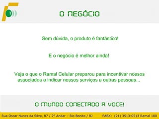 Veja o que o Ramal Celular preparou para incentivar nossos associados a indicar nossos serviços a outras pessoas...  Sem dúvida, o produto é fantástico!  E o negócio é melhor ainda!  Rua Oscar Nunes da Silva, 87 / 2º Andar – Rio Bonito / RJ   PABX:  (21) 3513-0513 Ramal 100 