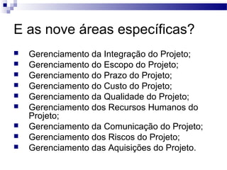 E as nove áreas específicas?
 Gerenciamento da Integração do Projeto;
 Gerenciamento do Escopo do Projeto;
 Gerenciamento do Prazo do Projeto;
 Gerenciamento do Custo do Projeto;
 Gerenciamento da Qualidade do Projeto;
 Gerenciamento dos Recursos Humanos do
Projeto;
 Gerenciamento da Comunicação do Projeto;
 Gerenciamento dos Riscos do Projeto;
 Gerenciamento das Aquisições do Projeto.
 
