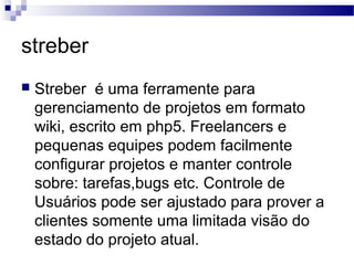 streber
 Streber é uma ferramente para
gerenciamento de projetos em formato
wiki, escrito em php5. Freelancers e
pequenas equipes podem facilmente
configurar projetos e manter controle
sobre: tarefas,bugs etc. Controle de
Usuários pode ser ajustado para prover a
clientes somente uma limitada visão do
estado do projeto atual.
 