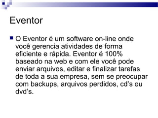Eventor
 O Eventor é um software on-line onde
você gerencia atividades de forma
eficiente e rápida. Eventor é 100%
baseado na web e com ele você pode
enviar arquivos, editar e finalizar tarefas
de toda a sua empresa, sem se preocupar
com backups, arquivos perdidos, cd’s ou
dvd’s.
 
