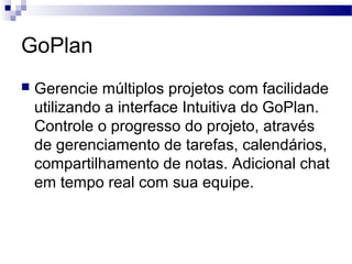 GoPlan
 Gerencie múltiplos projetos com facilidade
utilizando a interface Intuitiva do GoPlan.
Controle o progresso do projeto, através
de gerenciamento de tarefas, calendários,
compartilhamento de notas. Adicional chat
em tempo real com sua equipe.
 
