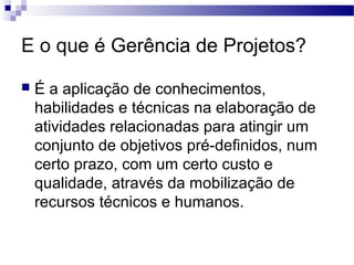E o que é Gerência de Projetos?
 É a aplicação de conhecimentos,
habilidades e técnicas na elaboração de
atividades relacionadas para atingir um
conjunto de objetivos pré-definidos, num
certo prazo, com um certo custo e
qualidade, através da mobilização de
recursos técnicos e humanos.
 