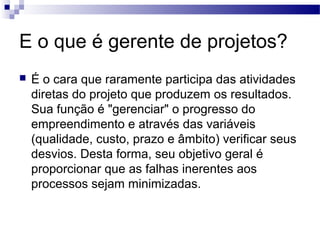E o que é gerente de projetos?
 É o cara que raramente participa das atividades
diretas do projeto que produzem os resultados.
Sua função é "gerenciar" o progresso do
empreendimento e através das variáveis
(qualidade, custo, prazo e âmbito) verificar seus
desvios. Desta forma, seu objetivo geral é
proporcionar que as falhas inerentes aos
processos sejam minimizadas.
 
