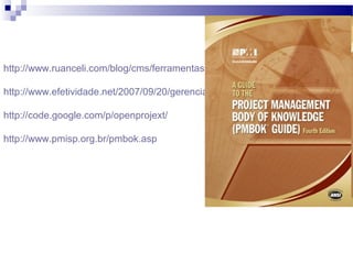http://www.ruanceli.com/blog/cms/ferramentas-para-gerenciamento-de-projetos-w
http://www.efetividade.net/2007/09/20/gerenciamento-de-projetos-os-10-mandam
http://code.google.com/p/openprojext/
http://www.pmisp.org.br/pmbok.asp
 