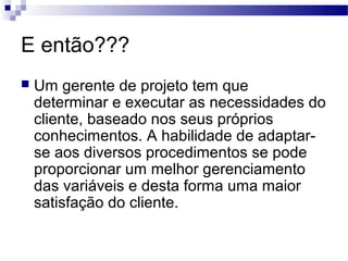 E então???
 Um gerente de projeto tem que
determinar e executar as necessidades do
cliente, baseado nos seus próprios
conhecimentos. A habilidade de adaptar-
se aos diversos procedimentos se pode
proporcionar um melhor gerenciamento
das variáveis e desta forma uma maior
satisfação do cliente.
 