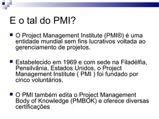E o tal do PMI?
 O Project Management Institute (PMI®) é uma
entidade mundial sem fins lucrativos voltada ao
gerenciamento de projetos.
 Estabelecido em 1969 e com sede na Filadélfia,
Pensilvânia, Estados Unidos, o Project
Management Institute ( PMI ) foi fundado por
cinco voluntários.
 O PMI também edita o Project Management
Body of Knowledge (PMBOK) e oferece diversas
certificações
 