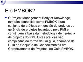E o PMBOK?
 O Project Management Body of Knowledge,
também conhecido como PMBOK é um
conjunto de práticas em gestão de projetos ou
gerência de projetos levantado pelo PMI e
constituem a base da metodologia de gerência
de projetos do PMI. Estas práticas são
compiladas na forma de um guia, chamado de
Guia do Conjunto de Conhecimentos em
Gerenciamento de Projetos, ou Guia PMBOK.
 