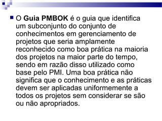  O Guia PMBOK é o guia que identifica
um subconjunto do conjunto de
conhecimentos em gerenciamento de
projetos que seria amplamente
reconhecido como boa prática na maioria
dos projetos na maior parte do tempo,
sendo em razão disso utilizado como
base pelo PMI. Uma boa prática não
significa que o conhecimento e as práticas
devem ser aplicadas uniformemente a
todos os projetos sem considerar se são
ou não apropriados.
 