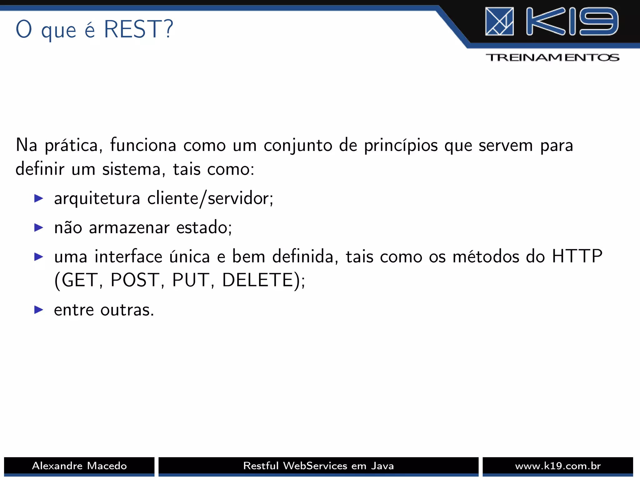 O que é REST?
Na prática, funciona como um conjunto de princípios que servem para
deﬁnir um sistema, tais como:
I arquitetura cliente/servidor;
I não armazenar estado;
I uma interface única e bem deﬁnida, tais como os métodos do HTTP
(GET, POST, PUT, DELETE);
I entre outras.
Alexandre Macedo Restful WebServices em Java www.k19.com.br
 