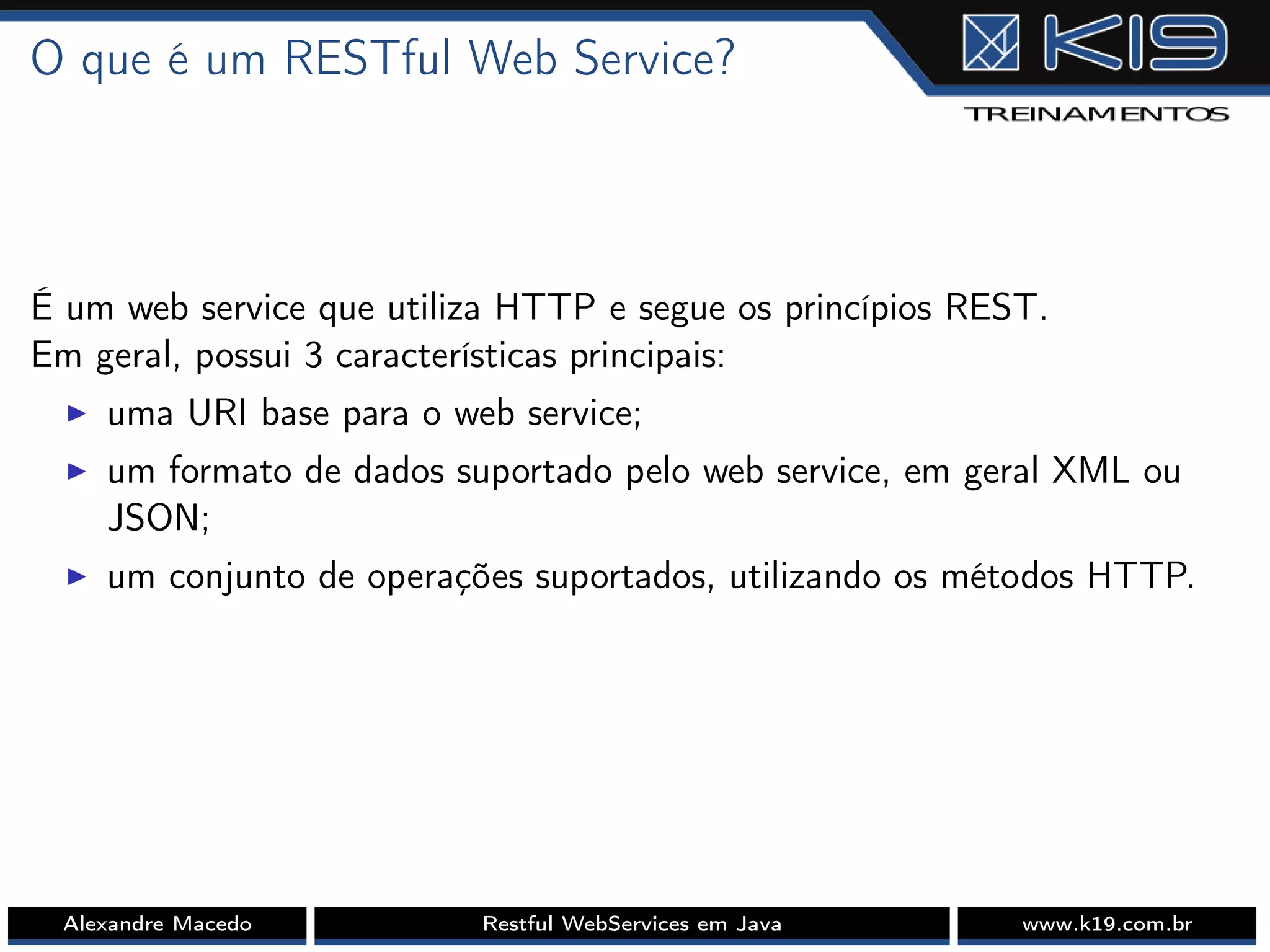 O que é um RESTful Web Service?
É um web service que utiliza HTTP e segue os princípios REST.
Em geral, possui 3 características principais:
I uma URI base para o web service;
I um formato de dados suportado pelo web service, em geral XML ou
JSON;
I um conjunto de operações suportados, utilizando os métodos HTTP.
Alexandre Macedo Restful WebServices em Java www.k19.com.br
 