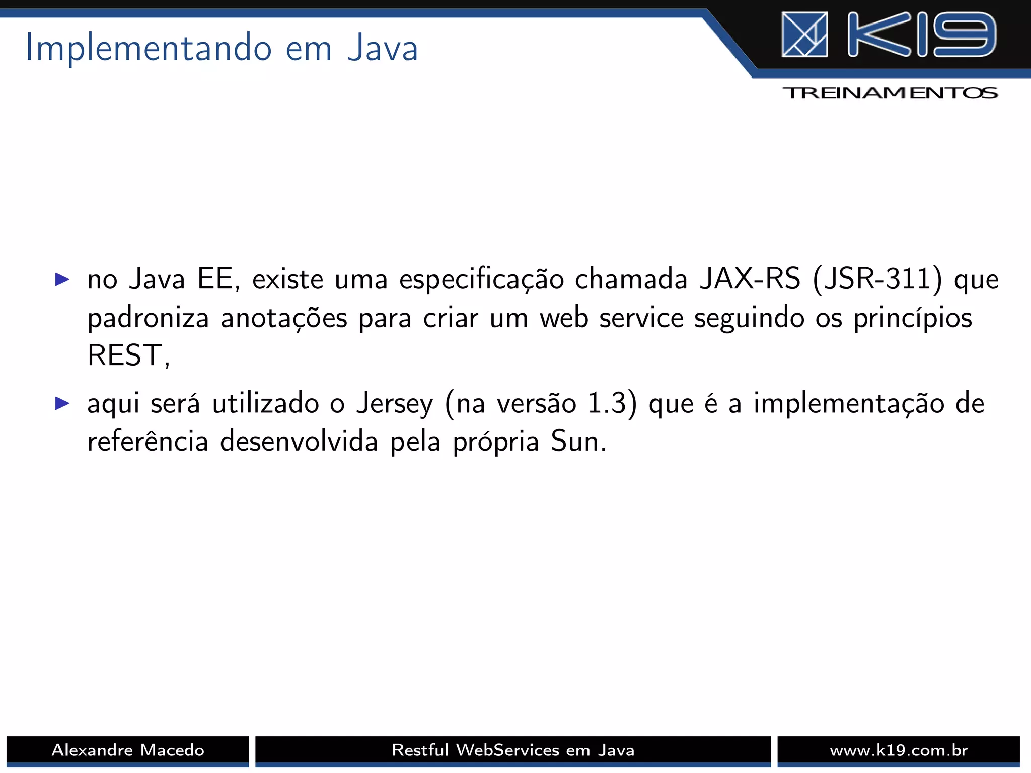 Implementando em Java
I no Java EE, existe uma especiﬁcação chamada JAX-RS (JSR-311) que
padroniza anotações para criar um web service seguindo os princípios
REST,
I aqui será utilizado o Jersey (na versão 1.3) que é a implementação de
referência desenvolvida pela própria Sun.
Alexandre Macedo Restful WebServices em Java www.k19.com.br
 