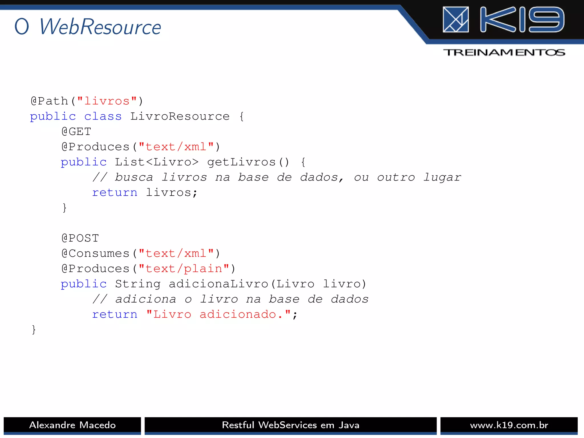 O WebResource
@Path("livros")
public class LivroResource {
@GET
@Produces("text/xml")
public List<Livro> getLivros() {
// busca livros na base de dados, ou outro lugar
return livros;
}
@POST
@Consumes("text/xml")
@Produces("text/plain")
public String adicionaLivro(Livro livro)
// adiciona o livro na base de dados
return "Livro adicionado.";
}
Alexandre Macedo Restful WebServices em Java www.k19.com.br
 
