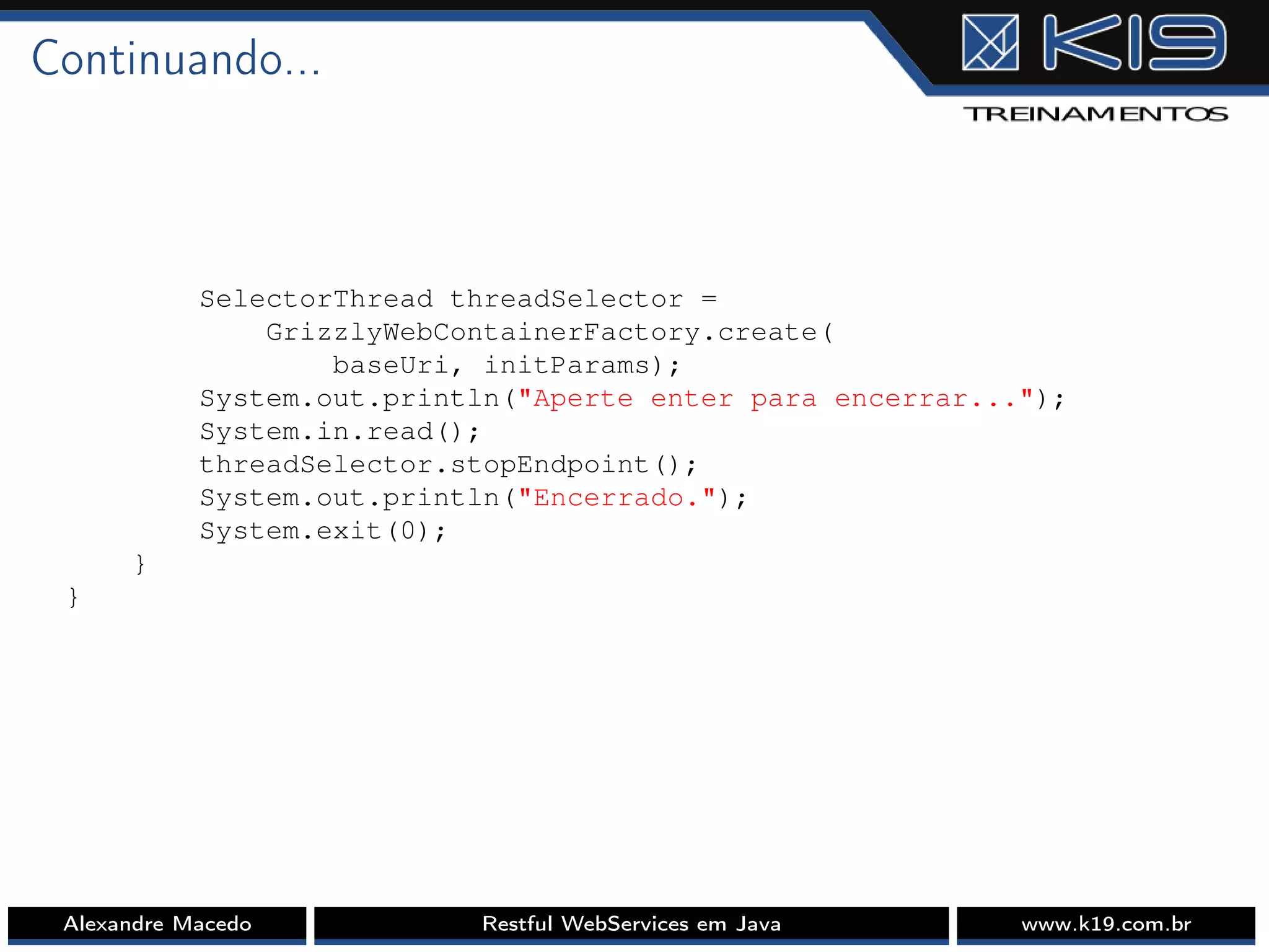 Continuando...
SelectorThread threadSelector =
GrizzlyWebContainerFactory.create(
baseUri, initParams);
System.out.println("Aperte enter para encerrar...");
System.in.read();
threadSelector.stopEndpoint();
System.out.println("Encerrado.");
System.exit(0);
}
}
Alexandre Macedo Restful WebServices em Java www.k19.com.br
 