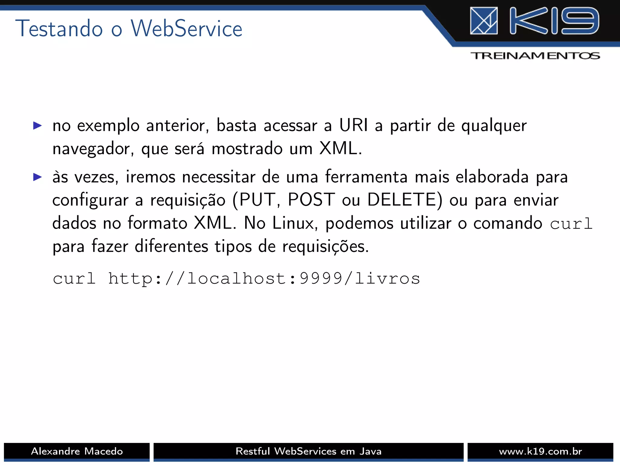 Testando o WebService
I no exemplo anterior, basta acessar a URI a partir de qualquer
navegador, que será mostrado um XML.
I às vezes, iremos necessitar de uma ferramenta mais elaborada para
conﬁgurar a requisição (PUT, POST ou DELETE) ou para enviar
dados no formato XML. No Linux, podemos utilizar o comando curl
para fazer diferentes tipos de requisições.
curl http://localhost:9999/livros
Alexandre Macedo Restful WebServices em Java www.k19.com.br
 