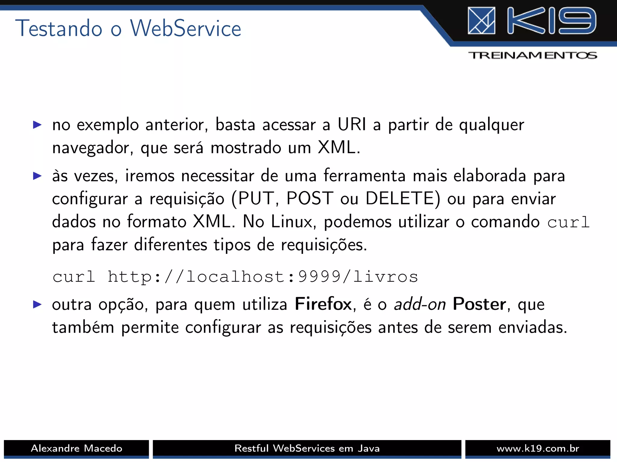 Testando o WebService
I no exemplo anterior, basta acessar a URI a partir de qualquer
navegador, que será mostrado um XML.
I às vezes, iremos necessitar de uma ferramenta mais elaborada para
conﬁgurar a requisição (PUT, POST ou DELETE) ou para enviar
dados no formato XML. No Linux, podemos utilizar o comando curl
para fazer diferentes tipos de requisições.
curl http://localhost:9999/livros
I outra opção, para quem utiliza Firefox, é o add-on Poster, que
também permite conﬁgurar as requisições antes de serem enviadas.
Alexandre Macedo Restful WebServices em Java www.k19.com.br
 