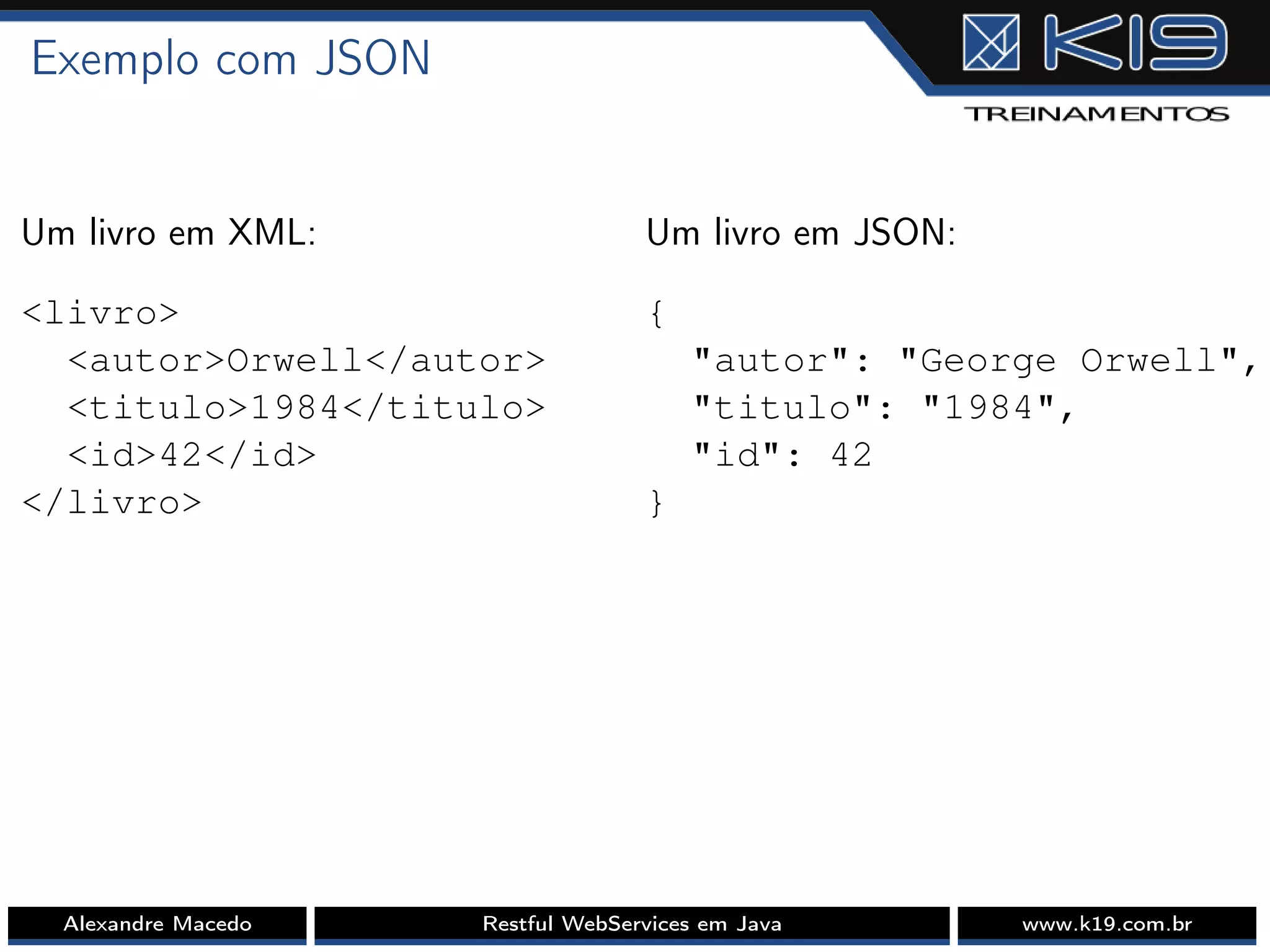 Exemplo com JSON
Um livro em XML:
<livro>
<autor>Orwell</autor>
<titulo>1984</titulo>
<id>42</id>
</livro>
Um livro em JSON:
{
"autor": "George Orwell",
"titulo": "1984",
"id": 42
}
Alexandre Macedo Restful WebServices em Java www.k19.com.br
 