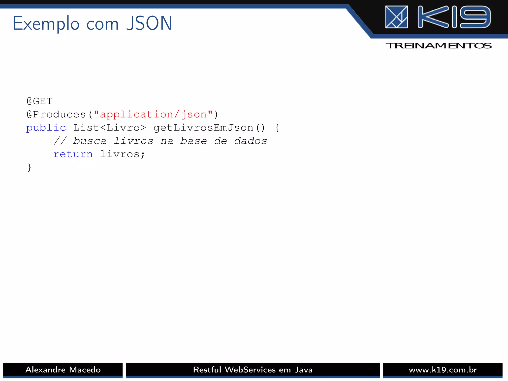 Exemplo com JSON
@GET
@Produces("application/json")
public List<Livro> getLivrosEmJson() {
// busca livros na base de dados
return livros;
}
Alexandre Macedo Restful WebServices em Java www.k19.com.br
 