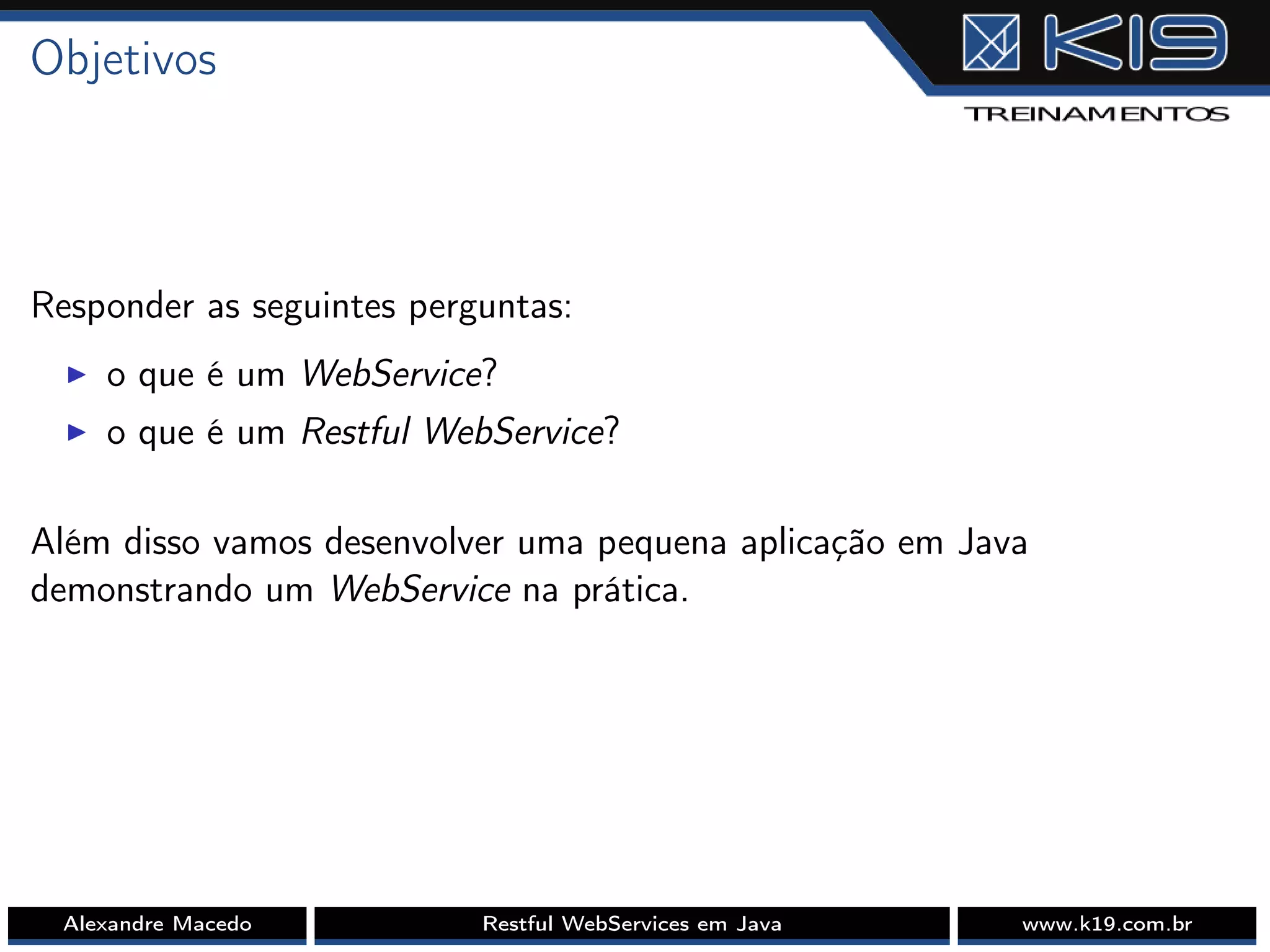 Objetivos
Responder as seguintes perguntas:
I o que é um WebService?
I o que é um Restful WebService?
Além disso vamos desenvolver uma pequena aplicação em Java
demonstrando um WebService na prática.
Alexandre Macedo Restful WebServices em Java www.k19.com.br
 