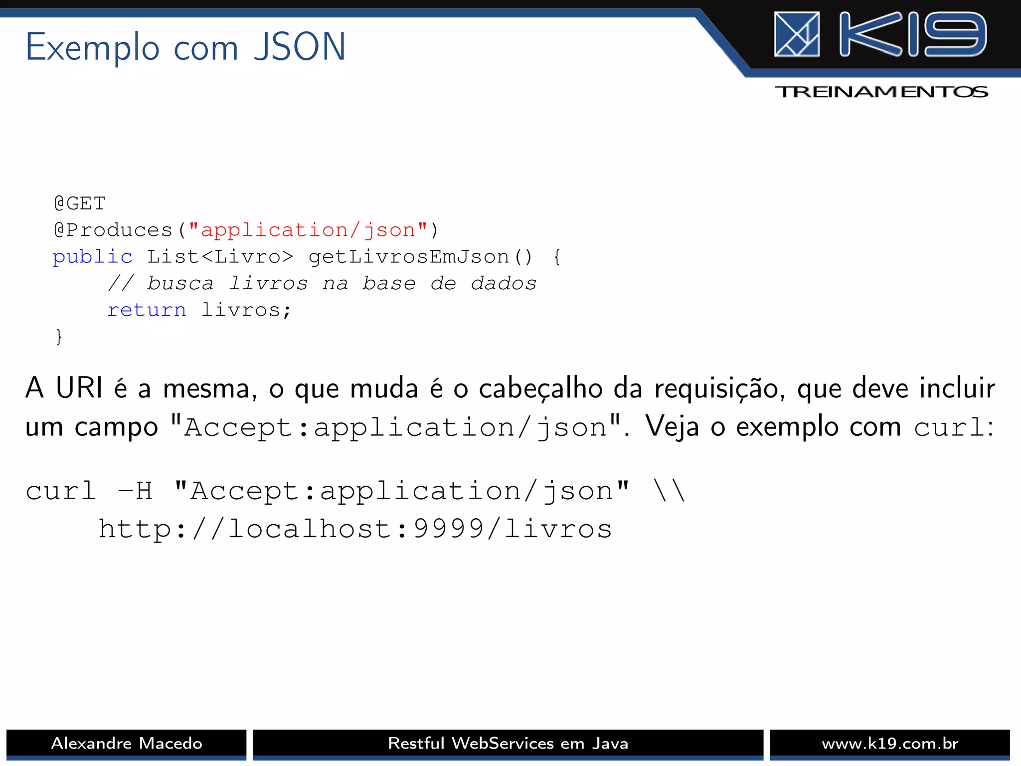 Exemplo com JSON
@GET
@Produces("application/json")
public List<Livro> getLivrosEmJson() {
// busca livros na base de dados
return livros;
}
A URI é a mesma, o que muda é o cabeçalho da requisição, que deve incluir
um campo "Accept:application/json". Veja o exemplo com curl:
curl -H "Accept:application/json" 
http://localhost:9999/livros
Alexandre Macedo Restful WebServices em Java www.k19.com.br
 