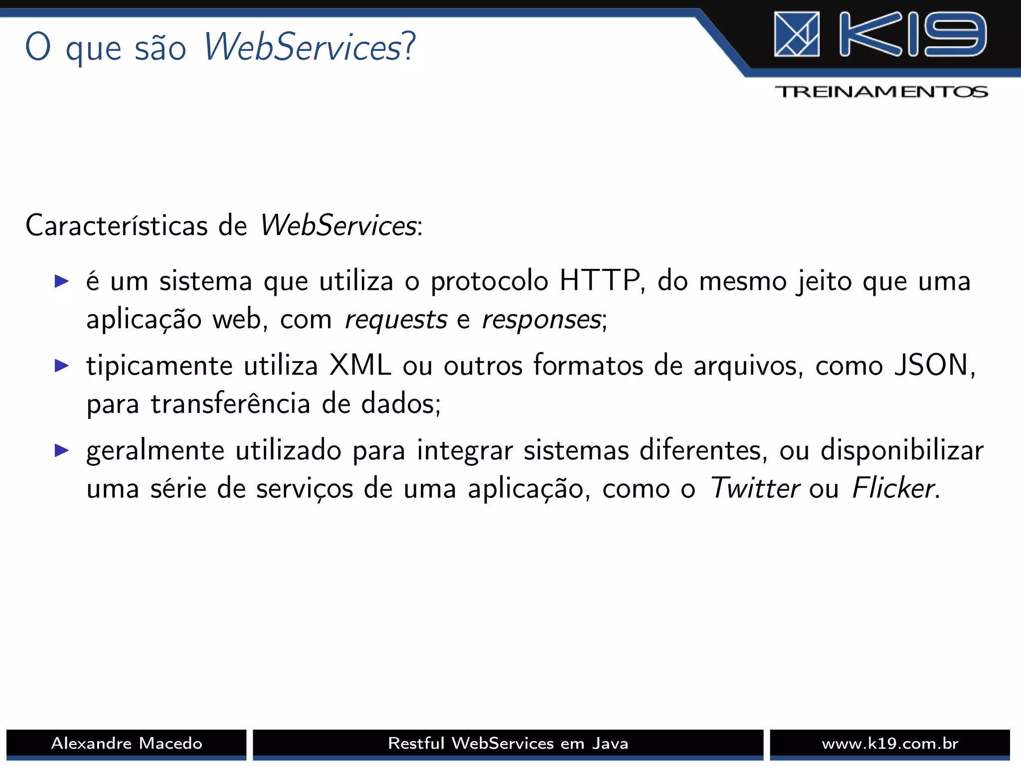 O que são WebServices?
Características de WebServices:
I é um sistema que utiliza o protocolo HTTP, do mesmo jeito que uma
aplicação web, com requests e responses;
I tipicamente utiliza XML ou outros formatos de arquivos, como JSON,
para transferência de dados;
I geralmente utilizado para integrar sistemas diferentes, ou disponibilizar
uma série de serviços de uma aplicação, como o Twitter ou Flicker.
Alexandre Macedo Restful WebServices em Java www.k19.com.br
 