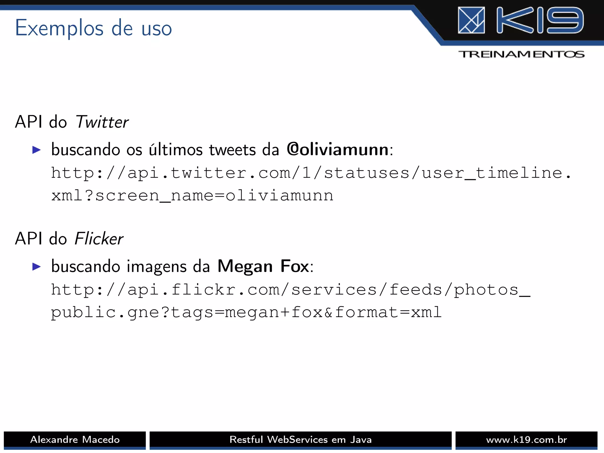 Exemplos de uso
API do Twitter
I buscando os últimos tweets da @oliviamunn:
http://api.twitter.com/1/statuses/user_timeline.
xml?screen_name=oliviamunn
API do Flicker
I buscando imagens da Megan Fox:
http://api.flickr.com/services/feeds/photos_
public.gne?tags=megan+fox&format=xml
Alexandre Macedo Restful WebServices em Java www.k19.com.br
 