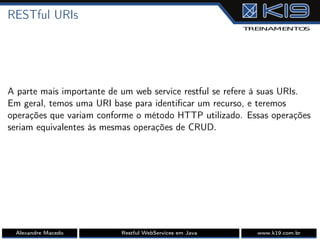 RESTful URIs
A parte mais importante de um web service restful se refere à suas URIs.
Em geral, temos uma URI base para identiﬁcar um recurso, e teremos
operações que variam conforme o método HTTP utilizado. Essas operações
seriam equivalentes às mesmas operações de CRUD.
Alexandre Macedo Restful WebServices em Java www.k19.com.br
 