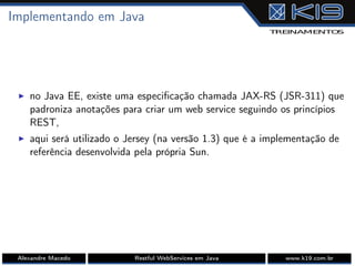 Implementando em Java
I no Java EE, existe uma especiﬁcação chamada JAX-RS (JSR-311) que
padroniza anotações para criar um web service seguindo os princípios
REST,
I aqui será utilizado o Jersey (na versão 1.3) que é a implementação de
referência desenvolvida pela própria Sun.
Alexandre Macedo Restful WebServices em Java www.k19.com.br
 