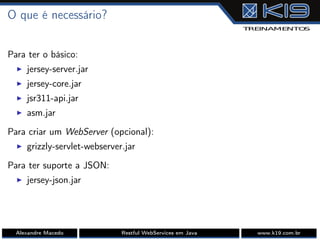 O que é necessário?
Para ter o básico:
I jersey-server.jar
I jersey-core.jar
I jsr311-api.jar
I asm.jar
Para criar um WebServer (opcional):
I grizzly-servlet-webserver.jar
Para ter suporte a JSON:
I jersey-json.jar
Alexandre Macedo Restful WebServices em Java www.k19.com.br
 