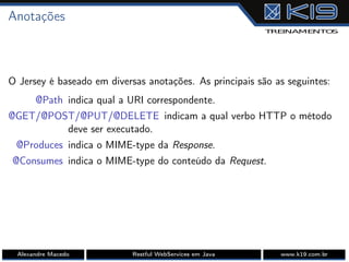 Anotações
O Jersey é baseado em diversas anotações. As principais são as seguintes:
@Path indica qual a URI correspondente.
@GET/@POST/@PUT/@DELETE indicam a qual verbo HTTP o método
deve ser executado.
@Produces indica o MIME-type da Response.
@Consumes indica o MIME-type do conteúdo da Request.
Alexandre Macedo Restful WebServices em Java www.k19.com.br
 