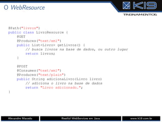 O WebResource
@Path("livros")
public class LivroResource {
@GET
@Produces("text/xml")
public List<Livro> getLivros() {
// busca livros na base de dados, ou outro lugar
return livros;
}
@POST
@Consumes("text/xml")
@Produces("text/plain")
public String adicionaLivro(Livro livro)
// adiciona o livro na base de dados
return "Livro adicionado.";
}
Alexandre Macedo Restful WebServices em Java www.k19.com.br
 