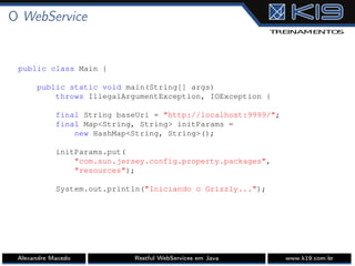 O WebService
public class Main {
public static void main(String[] args)
throws IllegalArgumentException, IOException {
final String baseUri = "http://localhost:9999/";
final Map<String, String> initParams =
new HashMap<String, String>();
initParams.put(
"com.sun.jersey.config.property.packages",
"resources");
System.out.println("Iniciando o Grizzly...");
Alexandre Macedo Restful WebServices em Java www.k19.com.br
 