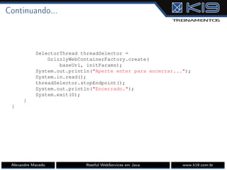 Continuando...
SelectorThread threadSelector =
GrizzlyWebContainerFactory.create(
baseUri, initParams);
System.out.println("Aperte enter para encerrar...");
System.in.read();
threadSelector.stopEndpoint();
System.out.println("Encerrado.");
System.exit(0);
}
}
Alexandre Macedo Restful WebServices em Java www.k19.com.br
 
