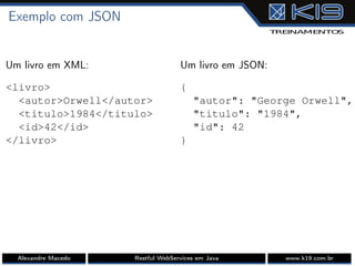 Exemplo com JSON
Um livro em XML:
<livro>
<autor>Orwell</autor>
<titulo>1984</titulo>
<id>42</id>
</livro>
Um livro em JSON:
{
"autor": "George Orwell",
"titulo": "1984",
"id": 42
}
Alexandre Macedo Restful WebServices em Java www.k19.com.br
 