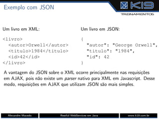 Exemplo com JSON
Um livro em XML:
<livro>
<autor>Orwell</autor>
<titulo>1984</titulo>
<id>42</id>
</livro>
Um livro em JSON:
{
"autor": "George Orwell",
"titulo": "1984",
"id": 42
}
A vantagem do JSON sobre o XML ocorre principalmente nas requisições
em AJAX, pois não existe um parser nativo para XML em Javascript. Desse
modo, requisições em AJAX que utilizam JSON são mais simples.
Alexandre Macedo Restful WebServices em Java www.k19.com.br
 
