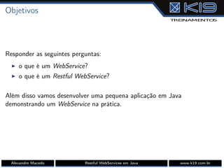 Objetivos
Responder as seguintes perguntas:
I o que é um WebService?
I o que é um Restful WebService?
Além disso vamos desenvolver uma pequena aplicação em Java
demonstrando um WebService na prática.
Alexandre Macedo Restful WebServices em Java www.k19.com.br
 