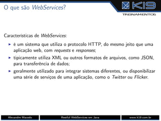 O que são WebServices?
Características de WebServices:
I é um sistema que utiliza o protocolo HTTP, do mesmo jeito que uma
aplicação web, com requests e responses;
I tipicamente utiliza XML ou outros formatos de arquivos, como JSON,
para transferência de dados;
I geralmente utilizado para integrar sistemas diferentes, ou disponibilizar
uma série de serviços de uma aplicação, como o Twitter ou Flicker.
Alexandre Macedo Restful WebServices em Java www.k19.com.br
 