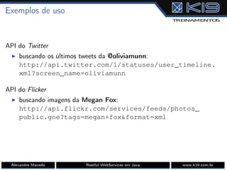 Exemplos de uso
API do Twitter
I buscando os últimos tweets da @oliviamunn:
http://api.twitter.com/1/statuses/user_timeline.
xml?screen_name=oliviamunn
API do Flicker
I buscando imagens da Megan Fox:
http://api.flickr.com/services/feeds/photos_
public.gne?tags=megan+fox&format=xml
Alexandre Macedo Restful WebServices em Java www.k19.com.br
 