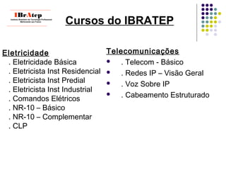 ____________________________
IBrAtepInstituto Brasileiro de Tecnologia Profissional
Melhorando seu Futuro
____________________________
Eletricidade
. Eletricidade Básica
. Eletricista Inst Residencial
. Eletricista Inst Predial
. Eletricista Inst Industrial
. Comandos Elétricos
. NR-10 – Básico
. NR-10 – Complementar
. CLP
Cursos do IBRATEP
Telecomunicações
 . Telecom - Básico
 . Redes IP – Visão Geral
 . Voz Sobre IP
 . Cabeamento Estruturado
 