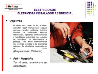 ELETRICIDADE
ELETRICISTA INSTALADOR RESIDENCIAL
 Objetivos
O aluno será capaz de ler, analisar,
executar, fazer manutenção, calcular
corrente, tensão, potência, distribuir
circuitos de instalações elétricas
residenciais, aplicando conhecimentos
e habilidades adquiridas nos estudos
de tecnologia, de eletrotécnica e
práticos. Terá ainda conhecimentos
das normas técnicas e de segurança
aplicada Às atividades desenvolvidas
no curso.
(Carga horária: 105 horas)
 Pré – Requisito
Ter 16 anos, no mínimo e ser
alfabetizado.
____________________________
IBrAtepInstituto Brasileiro de Tecnologia Profissional
Melhorando seu Futuro
____________________________
 