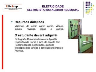 ELETRICIDADE
ELETRICISTA INSTALADOR REDENCIAL
____________________________
IBrAtepInstituto Brasileiro de Tecnologia Profissional
Melhorando seu Futuro
____________________________
 Recursos didáticos
Materiais de apoio como áudio, vídeos,
jornais, revistas, jogos e outros.
O estudante deverá adquirir
Bibliografia Recomendada com Apostila
Específica do Curso e livro, de acordo com
Recomendação do Instrutor, além de
fotocópias das tarefas e conteúdos teóricos e
Práticos.
 