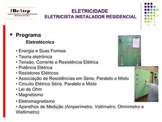 ELETRICIDADE
ELETRICISTA INSTALADOR RESIDENCIAL
 Programa
Eletrotécnica
• Energia e Suas Formas
• Teoria eletrônica
• Tensão, Corrente e Resistência Elétrica
• Potência Elétrica
• Resistores Elétricos
• Associação de Resistências em Série, Paralelo e Misto
• Circuito Elétrico Série, Paralelo e Misto
• Lei de Ohm
• Magnetismo
• Eletromagnetismo
• Aparelhos de Medição (Amperímetro, Voltímetro, Ohmímetro e
Wattímetro)
____________________________
IBrAtepInstituto Brasileiro de Tecnologia Profissional
Melhorando seu Futuro
____________________________
 