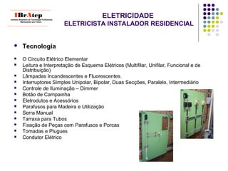 ELETRICIDADE
ELETRICISTA INSTALADOR RESIDENCIAL
 Tecnologia
 O Circuito Elétrico Elementar
 Leitura e Interpretação de Esquema Elétricos (Multifilar, Unifilar, Funcional e de
Distribuição)
 Lâmpadas Incandescentes e Fluorescentes
 Interruptores Simples Unipolar, Bipolar, Duas Secções, Paralelo, Intermediário
 Controle de Iluminação – Dimmer
 Botão de Campainha
 Eletrodutos e Acessórios
 Parafusos para Madeira e Utilização
 Serra Manual
 Tarraxa para Tubos
 Fixação de Peças com Parafusos e Porcas
 Tomadas e Plugues
 Condutor Elétrico
____________________________
IBrAtepInstituto Brasileiro de Tecnologia Profissional
Melhorando seu Futuro
____________________________
 