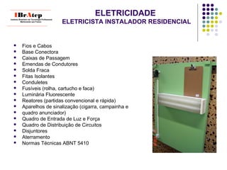 ELETRICIDADE
ELETRICISTA INSTALADOR RESIDENCIAL
 Fios e Cabos
 Base Conectora
 Caixas de Passagem
 Emendas de Condutores
 Solda Fraca
 Fitas Isolantes
 Conduletes
 Fusíveis (rolha, cartucho e faca)
 Luminária Fluorescente
 Reatores (partidas convencional e rápida)
 Aparelhos de sinalização (cigarra, campainha e
 quadro anunciador)
 Quadro de Entrada de Luz e Força
 Quadro de Distribuição de Circuitos
 Disjuntores
 Aterramento
 Normas Técnicas ABNT 5410
____________________________
IBrAtepInstituto Brasileiro de Tecnologia Profissional
Melhorando seu Futuro
____________________________
 