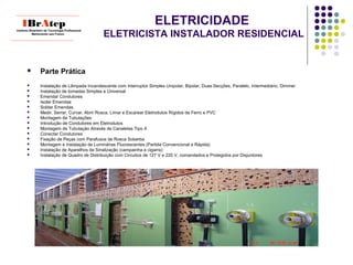 ELETRICIDADE
ELETRICISTA INSTALADOR RESIDENCIAL
 Parte Prática
 Instalação de Lâmpada Incandescente com Interruptor Simples Unipolar, Bipolar, Duas Secções, Paralelo, Intermediário, Dimmer
 Instalação de tomadas Simples e Universal
 Emendar Condutores
 Isolar Emendas
 Soldar Emendas
 Medir, Serrar, Curvar, Abrir Rosca, Limar e Escarear Eletrodutos Rígidos de Ferro e PVC
 Montagem de Tubulações
 Introdução de Condutores em Eletrodutos
 Montagem de Tubulação Através de Canaletas Tipo X
 Conectar Condutores
 Fixação de Peças com Parafusos de Rosca Soberba
 Montagem e Instalação de Luminárias Fluorescentes (Partida Convencional e Rápida)
 Instalação de Aparelhos de Sinalização (campainha e cigarra)
 Instalação de Quadro de Distribuição com Circuitos de 127 V e 220 V, comandados e Protegidos por Disjuntores
____________________________
IBrAtepInstituto Brasileiro de Tecnologia Profissional
Melhorando seu Futuro
____________________________
 