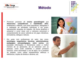 Método
____________________________
IBrAtepInstituto Brasileiro de Tecnologia Profissional
Melhorando seu Futuro
____________________________
 Promover processo de ensino aprendizagem que
desenvolva competências e habilidades afins,
enfatizando a reflexão, com aulas expositivas, dialogadas e
a realização de atividades individuais e em grupo,
reproduzindo situações do trabalho. De forma dinâmica e
acessível o curso mexe com a estrutura emocional e
comportamental do aluno valendo-se de jogos interativos,
brincadeiras, diálogos e leituras.
 Em aulas com profissionais do setor, tais como,
psicólogos, engenheiros, técnicos, administradores,
pedagogos, psicopedagogos, entre outros, são
passadas informações e treinamento sobre a melhor
maneira de se apresentar, de se relacionar com as
pessoas, como evitar acidentes e prestar primeiros
socorros, como racionalizar o uso de água, luz e produtos
de limpeza, como utilizar equipamentos elétricos e
eletrônicos, noções de direitos e deveres, etc.
 