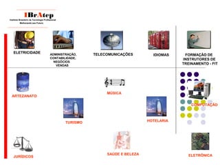 ____________________________
IBrAtep
Instituto Brasileiro de Tecnologia Profissional
Melhorando seu Futuro
_____________________________
TELECOMUNICAÇÕES FORMAÇÃO DE
INSTRUTORES DE
TREINAMENTO - FIT
IDIOMAS
ELETRICIDADE ADMINISTRAÇÃO,
CONTABILIDADE,
NEGÓCIOS
VENDAS
HOTELARIA
COMPUTAÇÃO
JURÍDICOS
SAÚDE E BELEZA
MÚSICA
ARTEZANATO
ELETRÔNICA
TURISMO
 