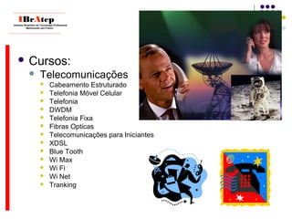  Cursos:
 Telecomunicações
 Cabeamento Estruturado
 Telefonia Móvel Celular
 Telefonia
 DWDM
 Telefonia Fixa
 Fibras Opticas
 Telecomunicações para Iniciantes
 XDSL
 Blue Tooth
 Wi Max
 Wi Fi
 Wi Net
 Tranking
____________________________
IBrAtepInstituto Brasileiro de Tecnologia Profissional
Melhorando seu Futuro
____________________________
 