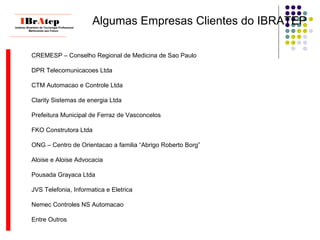 Algumas Empresas Clientes do IBRATEP
____________________________
IBrAtepInstituto Brasileiro de Tecnologia Profissional
Melhorando seu Futuro
____________________________
CREMESP – Conselho Regional de Medicina de Sao Paulo
DPR Telecomunicacoes Ltda
CTM Automacao e Controle Ltda
Clarity Sistemas de energia Ltda
Prefeitura Municipal de Ferraz de Vasconcelos
FKO Construtora Ltda
ONG – Centro de Orientacao a familia “Abrigo Roberto Borg”
Aloise e Aloise Advocacia
Pousada Grayaca Ltda
JVS Telefonia, Informatica e Eletrica
Nemec Controles NS Automacao
Entre Outros
 