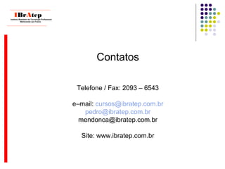 Contatos
Telefone / Fax: 2093 – 6543
e–mail: cursos@ibratep.com.br
pedro@ibratep.com.br
mendonca@ibratep.com.br
Site: www.ibratep.com.br
____________________________
IBrAtepInstituto Brasileiro de Tecnologia Profissional
Melhorando seu Futuro
____________________________
 